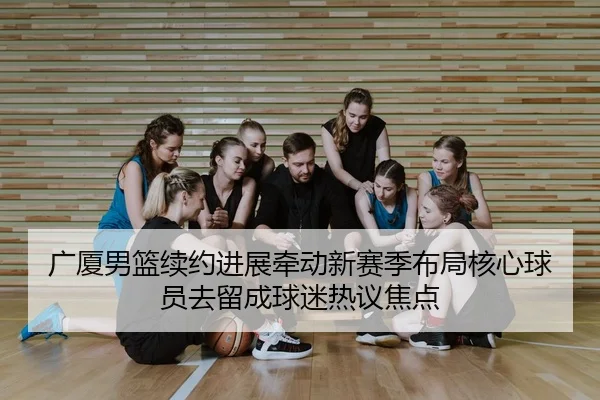 广厦男篮续约进展牵动新赛季布局核心球员去留成球迷热议焦点