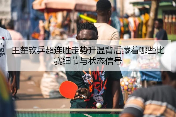 王楚钦乒超连胜走势升温背后藏着哪些比赛细节与状态信号